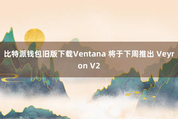 比特派钱包旧版下载Ventana 将于下周推出 Veyron V2