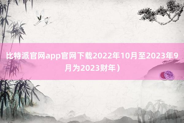 比特派官网app官网下载2022年10月至2023年9月为2023财年）